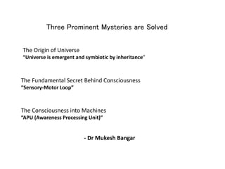 Three Prominent Mysteries are Solved
The Origin of Universe
“Universe is emergent and symbiotic by inheritance”
The Consciousness into Machines
“APU (Awareness Processing Unit)”
The Fundamental Secret Behind Consciousness
“Sensory-Motor Loop”
- Dr Mukesh Bangar
 