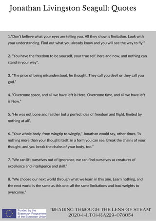 Jonathan Livingston Seagull: Quotes
"READING THROUGH THE LENS OF STEAM"
2020-1-LT01-KA229-078054
1.“Don’t believe what your eyes are telling you. All they show is limitation. Look with
your understanding. Find out what you already know and you will see the way to fly.”
2. “You have the freedom to be yourself, your true self, here and now, and nothing can
stand in your way".
3. “The price of being misunderstood, he thought. They call you devil or they call you
god.”
4. “Overcome space, and all we have left is Here. Overcome time, and all we have left
is Now.”
5. “He was not bone and feather but a perfect idea of freedom and flight, limited by
nothing at all”.
6. “Your whole body, from wingtip to wingtip," Jonathan would say, other times, "is
nothing more than your thought itself, in a form you can see. Break the chains of your
thought, and you break the chains of your body, too.”
7. “We can lift ourselves out of ignorance, we can find ourselves as creatures of
excellence and intelligence and skill.”
8. “We choose our next world through what we learn in this one. Learn nothing, and
the next world is the same as this one, all the same limitations and lead weights to
overcome.”
 