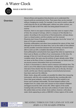 A Water Clock
BUILD A WATER CLOCK
Overview
Almost all laws and equations that physicists use to understand the
natural world are symmetrical in time. That means they can be reversed
without changing any results. For example, if you were to watch a video of
a ball rising into the air and falling again, without any other context, you
wouldn't be able to tell if the video was being played forward or in
reverse.
However, there is one aspect of physics that does seem to respect a flow
of time: the concept of entropy, which is a measure of the disorder in a
system. According to the second law of thermodynamics, entropy always
rises in a closed system, and this evolution can't be reversed.
Physicists don't know if the growth of entropy gives rise to the arrow of
time or if it's just a coincidence.
Scientists, philosophers and others have pondered the nature of time. And
although we've learned a lot about time, such as the reality of time dilation
and the possible connection between time and entropy, we haven't been
able to come up with a complete description of what time is.
Some philosophers and physicists have argued that what we experience as
time is just an illusion, an artifact of our consciousness. In this view, the
passage of time isn't real; the past and future already exist in their
complete extent, the same way the entirety of space already exists. What
we sense as the flow of time is a byproduct of the way our brains work as
we process sensory information from our environment.
A clock or chronometer is a device used to measure and indicate time. The
clock is one of the oldest human inventions, meeting the need to measure
intervals of time shorter than the natural units such as the day, the lunar
month, and the year. Devices operating on several physical processes
have been used over the millennia.
Water clocks, along with sundials, are possibly the oldest time-measuring
instruments, with the only exception being the day-counting tally stick.
Given their great antiquity, where and when they first existed is not
known and is perhaps unknowable. The bowl-shaped outflow is the
simplest form of a water clock and is known to have existed in Babylon
and Egypt around the 16th century BC. Other regions of the world,
including India and China, also have early evidence of water clocks, but
the earliest dates are less certain. Some authors, however, write about
water clocks appearing as early as 4000 BC in these regions of the world.
READING THROUGH THE LENS OF STEAM
2020-1-LT01-KA229-078054
 
