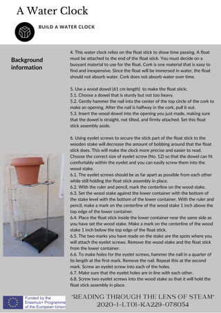4. This water clock relies on the float stick to show time passing. A float
must be attached to the end of the float stick. You must decide on a
buoyant material to use for the float. Cork is one material that is easy to
find and inexpensive. Since the float will be immersed in water, the float
should not absorb water. Cork does not absorb water over time.
5. Use a wood dowel (61 cm length) to make the float stick;
5.1. Choose a dowel that is sturdy but not too heavy.
5.2. Gently hammer the nail into the center of the top circle of the cork to
make an opening. After the nail is halfway in the cork, pull it out.
5.3. Insert the wood dowel into the opening you just made, making sure
that the dowel is straight, not tilted, and firmly attached. Set this float
stick assembly aside.
6. Using eyelet screws to secure the stick part of the float stick to the
wooden stake will decrease the amount of bobbing around that the float
stick does. This will make the clock more precise and easier to read.
Choose the correct size of eyelet screw (No. 12) so that the dowel can fit
comfortably within the eyelet and you can easily screw them into the
wood stake.
6.1. The eyelet screws should be as far apart as possible from each other
while still holding the float stick assembly in place.
6.2. With the ruler and pencil, mark the centerline on the wood stake.
6.3. Set the wood stake against the lower container with the bottom of
the stake level with the bottom of the lower container. With the ruler and
pencil, make a mark on the centerline of the wood stake 1 inch above the
top edge of the lower container.
6.4. Place the float stick inside the lower container near the same side as
you have set the wood stake. Make a mark on the centerline of the wood
stake 1 inch below the top edge of the float stick.
6.5. The two marks you have made on the stake are the spots where you
will attach the eyelet screws. Remove the wood stake and the float stick
from the lower container.
6.6. To make holes for the eyelet screws, hammer the nail in a quarter of
its length at the first mark. Remove the nail. Repeat this at the second
mark. Screw an eyelet screw into each of the holes.
6.7. Make sure that the eyelet holes are in line with each other.
6.8. Screw two eyelet screws into the wood stake so that it will hold the
float stick assembly in place.
A Water Clock
BUILD A WATER CLOCK
Background
information
READING THROUGH THE LENS OF STEAM
2020-1-LT01-KA229-078054
 