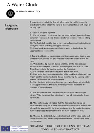 A Water Clock
BUILD A WATER CLOCK
Background
information
7. Insert the top end of the float stick (opposite the cork) through the
eyelet screws. Then attach the stake to the lower container with strips of
packing tape.
8. Put all of the parts together:
8.1. Place the upper container on the ring stand (or box) above the lower
container. The water should drip into the lower container without hitting
the float stick.
8.2. The float stick must be free to move up and down without sticking on
the eyelet screws or hitting the upper container.
8.3. Run a quick test to make sure that the water is flowing from the
upper container consistently.
9. Test and calibrate, or mark measurements on, your water clock so you
can tell how much time has passed based on how far the float stick has
risen.
9.1. With the fine-tip marker, draw a small line on the float stick just
above the bottom eyelet screw and a matching line on the wood stake.
These lines indicate the starting point of the float stick.
9.2. Set a kitchen timer for one hour but do not start it yet.
9.3. Pour water into the upper container while blocking the hole with your
finger. Use the fine-tip marker to draw a line showing the starting water
level on the inside of the upper container.
9.4. Start the timer at the same time you move your finger from the hole
in the upper container. Make any minor adjustments needed to the
positions of the containers.
10. The desired start flow rate should be about 50 to 100 drops per
minute. Write the actual flow rate down in your lab notebook (in drops
per minute).
11. After an hour, you will notice that the float stick has moved up.
Because cork is buoyant, it floats on the surface of the water and the float
stick will rise as water fills the lower container. Use the marker to make a
mark on the wood stake that matches the mark on the float stick.
12. Measure the distance between the first mark on the wood stake and
the second mark and record it in your lab notebook. This distance is the 1-
hour measure.
READING THROUGH THE LENS OF STEAM
2020-1-LT01-KA229-078054
 