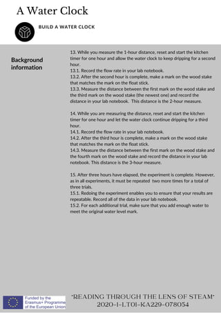 A Water Clock
BUILD A WATER CLOCK
Background
information
13. While you measure the 1-hour distance, reset and start the kitchen
timer for one hour and allow the water clock to keep dripping for a second
hour.
13.1. Record the flow rate in your lab notebook.
13.2. After the second hour is complete, make a mark on the wood stake
that matches the mark on the float stick.
13.3. Measure the distance between the first mark on the wood stake and
the third mark on the wood stake (the newest one) and record the
distance in your lab notebook. This distance is the 2-hour measure.
14. While you are measuring the distance, reset and start the kitchen
timer for one hour and let the water clock continue dripping for a third
hour.
14.1. Record the flow rate in your lab notebook.
14.2. After the third hour is complete, make a mark on the wood stake
that matches the mark on the float stick.
14.3. Measure the distance between the first mark on the wood stake and
the fourth mark on the wood stake and record the distance in your lab
notebook. This distance is the 3-hour measure.
15. After three hours have elapsed, the experiment is complete. However,
as in all experiments, it must be repeated two more times for a total of
three trials.
15.1. Redoing the experiment enables you to ensure that your results are
repeatable. Record all of the data in your lab notebook.
15.2. For each additional trial, make sure that you add enough water to
meet the original water level mark.
READING THROUGH THE LENS OF STEAM
2020-1-LT01-KA229-078054
 