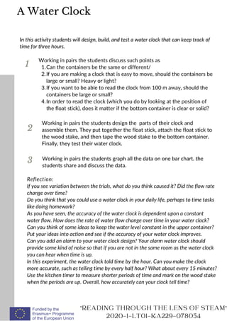 1
In this activity students will design, build, and test a water clock that can keep track of
time for three hours.
Can the containers be the same or different/
If you are making a clock that is easy to move, should the containers be
large or small? Heavy or light?
If you want to be able to read the clock from 100 m away, should the
containers be large or small?
In order to read the clock (which you do by looking at the position of
the float stick), does it matter if the bottom container is clear or solid?
Working in pairs the students discuss such points as
1.
2.
3.
4.
2
3
Working in pairs the students design the parts of their clock and
assemble them. They put together the float stick, attach the float stick to
the wood stake, and then tape the wood stake to the bottom container.
Finally, they test their water clock.
READING THROUGH THE LENS OF STEAM
2020-1-LT01-KA229-078054
Working in pairs the students graph all the data on one bar chart. the
students share and discuss the data.
A Water Clock
Reflection:
If you see variation between the trials, what do you think caused it? Did the flow rate
change over time?
Do you think that you could use a water clock in your daily life, perhaps to time tasks
like doing homework?
As you have seen, the accuracy of the water clock is dependent upon a constant
water flow. How does the rate of water flow change over time in your water clock?
Can you think of some ideas to keep the water level constant in the upper container?
Put your ideas into action and see if the accuracy of your water clock improves.
Can you add an alarm to your water clock design? Your alarm water clock should
provide some kind of noise so that if you are not in the same room as the water clock
you can hear when time is up.
In this experiment, the water clock told time by the hour. Can you make the clock
more accurate, such as telling time by every half hour? What about every 15 minutes?
Use the kitchen timer to measure shorter periods of time and mark on the wood stake
when the periods are up. Overall, how accurately can your clock tell time?
 