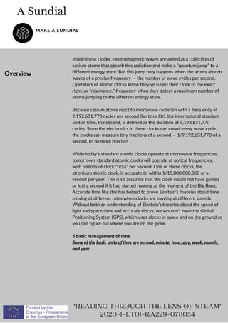 A Sundial
MAKE A SUNDIAL
Overview
Inside these clocks, electromagnetic waves are aimed at a collection of
cesium atoms that absorb this radiation and make a “quantum jump” to a
different energy state. But this jump only happens when the atoms absorb
waves of a precise frequency — the number of wave cycles per second.
Operators of atomic clocks know they’ve tuned their clock to the exact
right, or “resonance,” frequency when they detect a maximum number of
atoms jumping to the different energy state.
Because cesium atoms react to microwave radiation with a frequency of
9,192,631,770 cycles per second (hertz or Hz), the international standard
unit of time, the second, is defined as the duration of 9,192,631,770
cycles. Since the electronics in these clocks can count every wave cycle,
the clocks can measure tiny fractions of a second — 1/9,192,631,770 of a
second, to be more precise!
While today’s standard atomic clocks operate at microwave frequencies,
tomorrow’s standard atomic clocks will operate at optical frequencies,
with trillions of clock “ticks” per second. One of these clocks, the
strontium atomic clock, is accurate to within 1/15,000,000,000 of a
second per year. This is so accurate that the clock would not have gained
or lost a second if it had started running at the moment of the Big Bang.
Accurate time like this has helped to prove Einstein’s theories about time
moving at different rates when clocks are moving at different speeds.
Without both an understanding of Einstein’s theories about the speed of
light and space-time and accurate clocks, we wouldn’t have the Global
Positioning System (GPS), which uses clocks in space and on the ground so
you can figure out where you are on the globe.
5 basic management of time
Some of the basic units of time are second, minute, hour, day, week, month,
and year.
READING THROUGH THE LENS OF STEAM
2020-1-LT01-KA229-078054
 