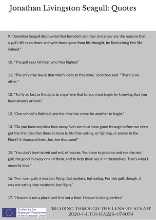 Jonathan Livingston Seagull: Quotes
"READING THROUGH THE LENS OF STEAM"
2020-1-LT01-KA229-078054
9. “Jonathan Seagull discovered that boredom and fear and anger are the reasons that
a gull's life is so short, and with those gone from his thought, he lived a long fine life
indeed.”
10. “The gull sees farthest who flies highest”
11. "The only true law is that which leads to freedom," Jonathan said. "There is no
other.”
12. “To fly as fast as thought, to anywhere that is, you must begin by knowing that you
have already arrived.”
13. “One school is finished, and the time has come for another to begin.”
14. “Do you have any idea how many lives we must have gone through before we even
got the first idea that there is more to life than eating, or fighting, or power in the
Flock? A thousand lives, Jon, ten thousand!”
15. “You don't love hatred and evil, of course. You have to practice and see the real
gull, the good in every one of them, and to help them see it in themselves. That's what I
mean by love.”
16. “For most gulls it was not flying that matters, but eating. For this gull, though, it
was not eating that mattered, but flight.”
17. “Heaven is not a place, and it is not a time. Heaven is being perfect.”
 