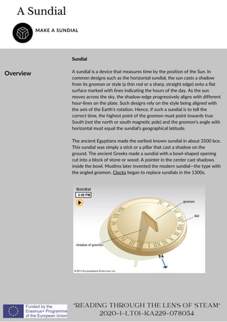 A Sundial
MAKE A SUNDIAL
Overview
Sundial
A sundial is a device that measures time by the position of the Sun. In
common designs such as the horizontal sundial, the sun casts a shadow
from its gnomon or style (a thin rod or a sharp, straight edge) onto a flat
surface marked with lines indicating the hours of the day. As the sun
moves across the sky, the shadow-edge progressively aligns with different
hour-lines on the plate. Such designs rely on the style being aligned with
the axis of the Earth's rotation. Hence, if such a sundial is to tell the
correct time, the highest point of the gnomon must point towards true
South (not the north or south magnetic pole) and the gnomon's angle with
horizontal must equal the sundial's geographical latitude.
The ancient Egyptians made the earliest known sundial in about 3500 bce.
This sundial was simply a stick or a pillar that cast a shadow on the
ground. The ancient Greeks made a sundial with a bowl-shaped opening
cut into a block of stone or wood. A pointer in the center cast shadows
inside the bowl. Muslims later invented the modern sundial—the type with
the angled gnomon. Clocks began to replace sundials in the 1300s.
READING THROUGH THE LENS OF STEAM
2020-1-LT01-KA229-078054
 