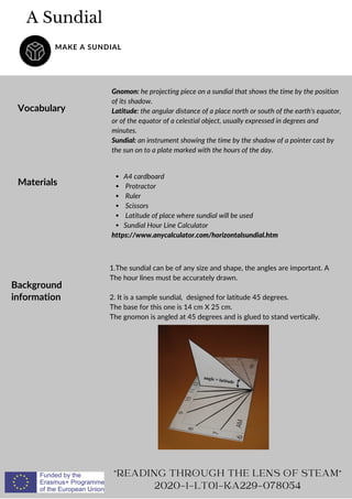 A Sundial
MAKE A SUNDIAL
Vocabulary
Gnomon: he projecting piece on a sundial that shows the time by the position
of its shadow.
Latitude: the angular distance of a place north or south of the earth's equator,
or of the equator of a celestial object, usually expressed in degrees and
minutes.
Sundial: an instrument showing the time by the shadow of a pointer cast by
the sun on to a plate marked with the hours of the day.
READING THROUGH THE LENS OF STEAM
2020-1-LT01-KA229-078054
Materials
A4 cardboard
Protractor
Ruler
Scissors
Latitude of place where sundial will be used
Sundial Hour Line Calculator
https://www.anycalculator.com/horizontalsundial.htm
Background
information
1.The sundial can be of any size and shape, the angles are important. A
The hour lines must be accurately drawn.
2. It is a sample sundial, designed for latitude 45 degrees.
The base for this one is 14 cm X 25 cm.
The gnomon is angled at 45 degrees and is glued to stand vertically.
 