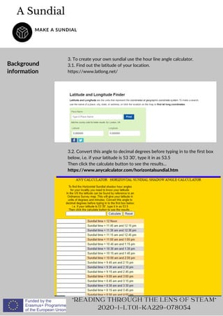A Sundial
MAKE A SUNDIAL
READING THROUGH THE LENS OF STEAM
2020-1-LT01-KA229-078054
Background
information
3. To create your own sundial use the hour line angle calculator.
3.1. Find out the latitude of your location.
https://www.latlong.net/
3.2. Convert this angle to decimal degrees before typing in to the first box
below, i.e. if your latitude is 53 30', type it in as 53.5
Then click the calculate button to see the results...
https://www.anycalculator.com/horizontalsundial.htm
 