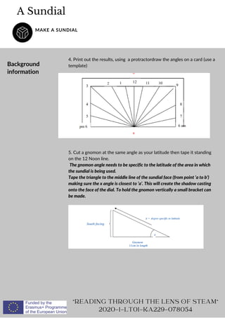 READING THROUGH THE LENS OF STEAM
2020-1-LT01-KA229-078054
5. Cut a gnomon at the same angle as your latitude then tape it standing
on the 12 Noon line.
The gnomon angle needs to be specific to the latitude of the area in which
the sundial is being used.
Tape the triangle to the middle line of the sundial face (from point ‘a to b’)
making sure the x angle is closest to ‘a’. This will create the shadow casting
onto the face of the dial. To hold the gnomon vertically a small bracket can
be made.
A Sundial
MAKE A SUNDIAL
Background
information
4. Print out the results, using a protractordraw the angles on a card (use a
template)
 