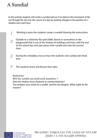 1
In this activity students will create a sundial and use it to observe the movement of the
sun through the sky over the course of a day by marking changes in the position of a
shadow once each hour.
Working in pairs the students create a sundial folowing the instructions.
2
3
Outside to a relatively flat spot (table, bench or somewhere in the
playground) that is out of the shadow of buildings and trees until the end
of the school day each pair places their sundial and note the current
time..
READING THROUGH THE LENS OF STEAM
2020-1-LT01-KA229-078054
During the schoolday once an hour the students visit sundial and check
time.
A Sundial
Reflection:
Will the sundial you build work anywhere ?
Does the shadow move clockwise or counterclockwise?
You compare your watch to a sundial and the two disagree. What might be the
reasons?
4 The students share and discuss their data.
 