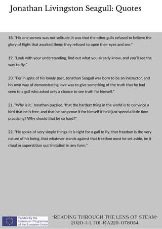 Jonathan Livingston Seagull: Quotes
"READING THROUGH THE LENS OF STEAM"
2020-1-LT01-KA229-078054
18. “His one sorrow was not solitude, it was that the other gulls refused to believe the
glory of flight that awaited them; they refused to open their eyes and see.”
19. “Look with your understanding, find out what you already know, and you’ll see the
way to fly.”
20. “For in spite of his lonely past, Jonathan Seagull was born to be an instructor, and
his own way of demonstrating love was to give something of the truth that he had
seen to a gull who asked only a chance to see truth for himself.”
21. “Why is it,’ Jonathan puzzled, ‘that the hardest thing in the world is to convince a
bird that he is free, and that he can prove it for himself if he’d just spend a little time
practicing? Why should that be so hard?”
22. “He spoke of very simple things–It is right for a gull to fly, that freedom is the very
nature of his being, that whatever stands against that freedom must be set aside, be it
ritual or superstition out limitation in any form.”
 
