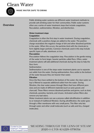 Clean Water
MAKE WATER SAFE TO DRINK
Overview
Public drinking water systems use different water treatment methods to
provide safe drinking water for their communities. Public water systems
often use a series of water treatment steps that include coagulation,
flocculation, sedimentation, filtration, and disinfection.
Water treatment steps
Coagulation
Coagulation is often the first step in water treatment. During coagulation,
chemicals with a positive charge are added to the water. The positive
charge neutralizes the negative charge of dirt and other dissolved particles
in the water. When this occurs, the particles bind with the chemicals to
form slightly larger particles. Common chemicals used in this step include
specific types of salts, aluminum, or iron.
Flocculation
Flocculation follows the coagulation step. Flocculation is the gentle mixing
of the water to form larger, heavier particles called flocs. Often, water
treatment plants will add additional chemicals during this step to help the
flocs form.
Sedimentation
Sedimentation is one of the steps water treatment plants use to separate
out solids from the water. During sedimentation, flocs settle to the bottom
of the water because they are heavier than water.
Filtration
Once the flocs have settled to the bottom of the water, the clear water on
top is filtered to separate additional solids from the water. During
filtration, the clear water passes through filters that have different pore
sizes and are made of different materials (such as sand, gravel, and
charcoal). These filters remove dissolved particles and germs, such as dust,
chemicals, parasites, bacteria, and viruses. Activated carbon filters also
remove any bad odors.
Water treatment plants can use a process called ultrafiltration in addition
to or instead of traditional filtration. During ultrafiltration, the water goes
through a filter membrane with very small pores. This filter only lets
through water and other small molecules (such as salts and tiny, charged
molecules).
READING THROUGH THE LENS OF STEAM
2020-1-LT01-KA229-078054
 