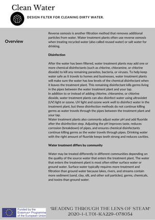 Clean Water
DESIGN FILTER FOR CLEANING DIRTY WATER.
Overview
Reverse osmosis is another filtration method that removes additional
particles from water. Water treatment plants often use reverse osmosis
when treating recycled water (also called reused water) or salt water for
drinking.
Disinfection
After the water has been filtered, water treatment plants may add one or
more chemical disinfectants (such as chlorine, chloramine, or chlorine
dioxide) to kill any remaining parasites, bacteria, or viruses. To help keep
water safe as it travels to homes and businesses, water treatment plants
will make sure the water has low levels of the chemical disinfectant when
it leaves the treatment plant. This remaining disinfectant kills germs living
in the pipes between the water treatment plant and your tap.
In addition to or instead of adding chlorine, chloramine, or chlorine
dioxide, water treatment plants can also disinfect water using ultraviolet
(UV) light or ozone. UV light and ozone work well to disinfect water in the
treatment plant, but these disinfection methods do not continue killing
germs as water travels through the pipes between the treatment plant and
your tap.
Water treatment plants also commonly adjust water pH and add fluoride
after the disinfection step. Adjusting the pH improves taste, reduces
corrosion (breakdown) of pipes, and ensures chemical disinfectants
continue killing germs as the water travels through pipes. Drinking water
with the right amount of fluoride keeps teeth strong and reduces cavities.
Water treatment differs by community
Water may be treated differently in different communities depending on
the quality of the source water that enters the treatment plant. The water
that enters the treatment plant is most often either surface water or
ground water. Surface water typically requires more treatment and
filtration than ground water because lakes, rivers, and streams contain
more sediment (sand, clay, silt, and other soil particles), germs, chemicals,
and toxins than ground water.
READING THROUGH THE LENS OF STEAM
2020-1-LT01-KA229-078054
 