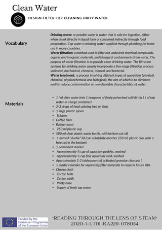 Clean Water
DESIGN FILTER FOR CLEANING DIRTY WATER.
Vocabulary
Drinking water: or potable water is water that is safe for ingestion, either
when drunk directly in liquid form or consumed indirectly through food
preparation. Tap water is drinking water supplied through plumbing for home
use in many countries.
Water filtration: a method used to filter out undesired chemical compounds,
organic and inorganic materials, and biological contaminants from water. The
purpose of water filtration is to provide clean drinking water. The filtration
systems for drinking water usually incorporate a five-stage filtration process:
sediment, mechanical, chemical, mineral, and bacterial.
Water treatment: a process involving different types of operations (physical,
chemical, physicochemical and biological), the aim of which is to eliminate
and/or reduce contamination or non-desirable characteristics of water.
READING THROUGH THE LENS OF STEAM
2020-1-LT01-KA229-078054
Materials
1 l of dirty water (mix 1 teaspoon of finely pulverized soil/dirt in 1 l of tap
water in a large container)
2-3 drops of food coloring (red or blue)
1 large plastic spoon
Scissors
Coffee filter
Rubber band
250 ml plastic cup
500 ml clear plastic water bottle, with bottom cut off
1 domed “slushie” lid (can substitute another 250 ml. plastic cup, with a
hole cut in the bottom)
1 permanent marker
Approximately ½ cup of aquarium pebbles, washed
Approximately ½ cup fine aquarium sand, washed
Approximately 2-3 tablespoons of activated granular charcoal (
1 plastic colander for separating filter materials to reuse in future labs
Cheese cloth
Cotton balls
Cotton cloth
Panty hose
Supply of fresh tap water
 