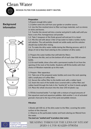 Preparation
1.Prepare enough dirty water
1.1.Gather some dry soil from your garden or another source.
1.2. Use the fine-meshed sieve to filter out large materials, such as stones
or sticks and leaves.
1.3. Transfer the sieved soil into a mortar and grind it really well until you
have a very fine, homogeneous soil powder.
1.4. Take 1 teaspoon of the finely ground soil and put it in a bowl.
1.5. Mix the soil with about 1 liter of tap water to make a turbid, murky
soil solution. The soil particles should not settle easily and the solution
should stay turbid after mixing.
1.6. To make the dirty water visible during the filtering process, add 2-3
drops of red or blue food coloring to the container of dirty water.
2. Prepare the water bottles that will hold the filters:
2.1. Remove the lids, and cut the bottom off of each clear 500 ml water
bottle.
2.2.On each bottle, draw a line with a permanent marker 8 cm from the
opening of the neck of the bottle. Students will fill the bottle with their
choice of filtration materials up to this mark.
3. Prepare filter apparatus:
3.1. Take one of the prepared water bottles and cover the neck opening
with a small piece of coffee filter.
3.2. Secure the coffee filter to the bottle neck with a rubber band.
3.3. Insert the neck of the bottle (now covered with a coffee filter and
rubber band) through the hole in the “slushie lid” so that it stands upright.
3.4. Place the whole structure into the clear 250 ml plastic cup.
4. Fill the inverted bottle 7 cm high with a mixture of equal amounts of
fine aquarium sand and aquarium pebbles. Add another 1 cm of activated
granular charcoal to the top of the sand and pebble mixture.
Filtration
1.Slowly add 100 mL of the dirty water to the filter, covering the entire
surface of the charcoal.
2. Observe as the particulate matter and food coloring are filtered from
the water.
You must use “washed sand” to produce clear water.
Clean Water
DESIGN FILTER FOR CLEANING DIRTY WATER.
Background
information
READING THROUGH THE LENS OF STEAM
2020-1-LT01-KA229-078054
 