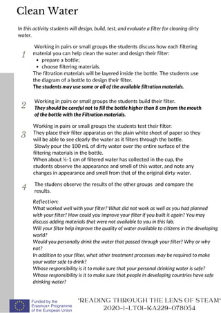 1
In this activity students will design, build, test, and evaluate a filter for cleaning dirty
water.
prepare a bottle;
choose filtering materials.
Working in pairs or small groups the students discuss how each filtering
material you can help clean the water and design their filter:
The filtration materials will be layered inside the bottle. The students use
the diagram of a bottle to design their filter.
The students may use some or all of the available filtration materials.
2
3
Working in pairs or small groups the students test their filter:
They place their filter apparatus on the plain white sheet of paper so they
will be able to see clearly the water as it filters through the bottle.
Slowly pour the 100 mL of dirty water over the entire surface of the
filtering materials in the bottle.
When about ½-1 cm of filtered water has collected in the cup, the
students observe the appearance and smell of this water, and note any
changes in appearance and smell from that of the original dirty water.
READING THROUGH THE LENS OF STEAM
2020-1-LT01-KA229-078054
The studens observe the results of the other groups and compare the
results.
Clean Water
Reflection:
What worked well with your filter? What did not work as well as you had planned
with your filter? How could you improve your filter if you built it again? You may
discuss adding materials that were not available to you in this lab.
Will your filter help improve the quality of water available to citizens in the developing
world?
Would you personally drink the water that passed through your filter? Why or why
not?
In addition to your filter, what other treatment processes may be required to make
your water safe to drink?
Whose responsibility is it to make sure that your personal drinking water is safe?
Whose responsibility is it to make sure that people in developing countries have safe
drinking water?
4
Working in pairs or small groups the students build their filter.
They should be careful not to fill the bottle higher than 8 cm from the mouth
of the bottle with the Filtration materials.
 
