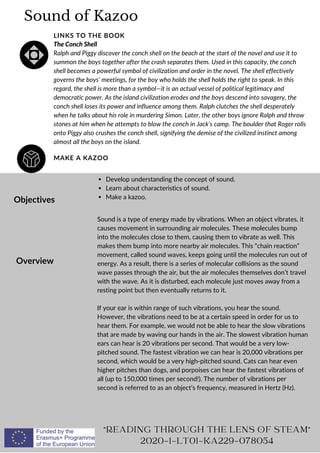Sound of Kazoo
MAKE A KAZOO
LINKS TO THE BOOK
The Conch Shell
Ralph and Piggy discover the conch shell on the beach at the start of the novel and use it to
summon the boys together after the crash separates them. Used in this capacity, the conch
shell becomes a powerful symbol of civilization and order in the novel. The shell effectively
governs the boys’ meetings, for the boy who holds the shell holds the right to speak. In this
regard, the shell is more than a symbol—it is an actual vessel of political legitimacy and
democratic power. As the island civilization erodes and the boys descend into savagery, the
conch shell loses its power and influence among them. Ralph clutches the shell desperately
when he talks about his role in murdering Simon. Later, the other boys ignore Ralph and throw
stones at him when he attempts to blow the conch in Jack’s camp. The boulder that Roger rolls
onto Piggy also crushes the conch shell, signifying the demise of the civilized instinct among
almost all the boys on the island.
Objectives
Overview
Develop understanding the concept of sound.
Learn about characteristics of sound.
Make a kazoo.
Sound is a type of energy made by vibrations. When an object vibrates, it
causes movement in surrounding air molecules. These molecules bump
into the molecules close to them, causing them to vibrate as well. This
makes them bump into more nearby air molecules. This “chain reaction”
movement, called sound waves, keeps going until the molecules run out of
energy. As a result, there is a series of molecular collisions as the sound
wave passes through the air, but the air molecules themselves don’t travel
with the wave. As it is disturbed, each molecule just moves away from a
resting point but then eventually returns to it.
If your ear is within range of such vibrations, you hear the sound.
However, the vibrations need to be at a certain speed in order for us to
hear them. For example, we would not be able to hear the slow vibrations
that are made by waving our hands in the air. The slowest vibration human
ears can hear is 20 vibrations per second. That would be a very low-
pitched sound. The fastest vibration we can hear is 20,000 vibrations per
second, which would be a very high-pitched sound. Cats can hear even
higher pitches than dogs, and porpoises can hear the fastest vibrations of
all (up to 150,000 times per second!). The number of vibrations per
second is referred to as an object’s frequency, measured in Hertz (Hz).
READING THROUGH THE LENS OF STEAM
2020-1-LT01-KA229-078054
 