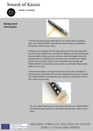 7. Put the uncovered end of the tube to your mouth and try speaking
again. Say KAAA-ZOOO! and make the same sounds you did before.
Record that. Listen to your voice.
8. While you're speaking into the tube, gently touch the covering at the
end of the tube. Stretch the covering more tightly across the opening and
then less tightly. Make sure the covering is stretched taught across the
opening before continuing. Place one, then two, and then three fingers
gently on the covering. Listen to your voice after each change. Say
KAAA-ZOOO! and make the same sounds you did before. Record that.
Listen to your voice.
9. Remove the plastic covering from the end of the tube and replace it
with the piece of aluminum foil. Use the rubber band to secure it in place.
Say KAAA-ZOOO! and make the same sounds you did before. Record
that. Listen to your voice.
Sound of Kazoo
MAKE A KAZOO
Background
information
READING THROUGH THE LENS OF STEAM
2020-1-LT01-KA229-078054
10. Use a paper towel to cover the end of the tube. Say KAAA-ZOOO!
and make the same sounds you did before. Record that. Listen to your
voice.
 