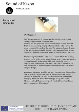 What happened?
Each time the structure of the tube are changed,the sound of voice
coming through the tube changed as well.
Speaking into the open tube, voice sounded deeper or more resonant.
This is because speaking, singing, or huming into the tube, some of the
sound bounces off the walls of the tube. The tube also vibrates. Because
of the sounds encounters with the tube, voice sounds different when it
travels through a tube. The change depends on the material of the tube.
After covering the end of the tube, voice sounds muffled. The covering
creates a barrier for the sound to pass through before reaching one’s ears,
resulting in a much weaker sound.Adding the hole in the tube, it is
probably again easier to hear the sound of one’s voice. The hole in the
tube allows some air (and sound) to escape and reach one’s ears without
losing its strength.
Voice might also sound amplified and more resonant when the end of the
tube is covered. If so, the thin plastic at the end of the tube vibrates in
response to your voice. The extra vibrations add to the existing ones,
amplifying the sound. These vibrations might also give the sound a
different quality. Different coverings will vibrate differently, and thus,
affect the sound in a different way.
Sound of Kazoo
MAKE A KAZOO
Background
information
READING THROUGH THE LENS OF STEAM
2020-1-LT01-KA229-078054
 