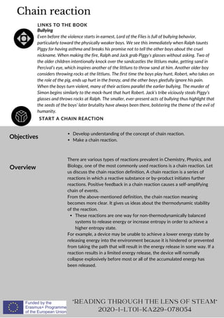 Chain reaction
START A CHAIN REACTION
LINKS TO THE BOOK
Bullying
Even before the violence starts in earnest, Lord of the Flies is full of bullying behavior,
particularly toward the physically weaker boys. We see this immediately when Ralph taunts
Piggy for having asthma and breaks his promise not to tell the other boys about the cruel
nickname. When making the fire, Ralph and Jack grab Piggy’s glasses without asking. Two of
the older children intentionally knock over the sandcastles the littluns make, getting sand in
Percival’s eye, which inspires another of the littluns to throw sand at him. Another older boy
considers throwing rocks at the littluns. The first time the boys play hunt, Robert, who takes on
the role of the pig, ends up hurt in the frenzy, and the other boys gleefully ignore his pain.
When the boys turn violent, many of their actions parallel the earlier bullying. The murder of
Simon begins similarly to the mock-hunt that hurt Robert. Jack’s tribe viciously steals Piggy’s
glasses and throws rocks at Ralph. The smaller, ever-present acts of bullying thus highlight that
the seeds of the boys’ later brutality have always been there, bolstering the theme of the evil of
humanity.
Objectives
Overview
Develop understanding of the concept of chain reaction.
Make a chain reaction.
These reactions are one way for non-thermodynamically balanced
systems to release energy or increase entropy in order to achieve a
higher entropy state.
There are various types of reactions prevalent in Chemistry, Physics, and
Biology, one of the most commonly used reactions is a chain reaction. Let
us discuss the chain reaction definition, A chain reaction is a series of
reactions in which a reactive substance or by-product initiates further
reactions. Positive feedback in a chain reaction causes a self-amplifying
chain of events.
From the above-mentioned definition, the chain reaction meaning
becomes more clear. It gives us ideas about the thermodynamic stability
of the reaction.
For example, a device may be unable to achieve a lower energy state by
releasing energy into the environment because it is hindered or prevented
from taking the path that will result in the energy release in some way. If a
reaction results in a limited energy release, the device will normally
collapse explosively before most or all of the accumulated energy has
been released.
READING THROUGH THE LENS OF STEAM
2020-1-LT01-KA229-078054
 