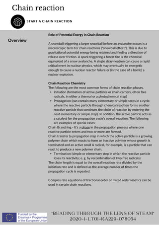 Chain reaction
START A CHAIN REACTION
Overview
Initiation (formation of active particles or chain carriers, often free
radicals, in either a thermal or a photochemical step)
Propagation (can contain many elementary or simple steps in a cycle,
where the reactive particle through chemical reaction forms another
reactive particle that continues the chain of reaction by entering the
next elementary or simple step). In addition, the active particle acts as
a catalyst for the propagation cycle's overall reaction. The following
are examples of special cases:
Termination (simple or elementary step in which the reactive particle
loses its reactivity; e. g. by recombination of two free radicals).
Role of Potential Energy in Chain Reaction
A snowball triggering a larger snowball before an avalanche occurs is a
macroscopic term for chain reactions (snowball effect). This is due to
gravitational potential energy being retained and finding a direction of
release over friction. A spark triggering a forest fire is the chemical
equivalent of a snow avalanche. A single stray neutron can cause a rapid
critical event in nuclear physics, which may eventually be energetic
enough to cause a nuclear reactor failure or (in the case of a bomb) a
nuclear explosion.
Chain Reaction Chemistry
The following are the most common forms of chain reaction phases.
Chain Branching - It's a phase in the propagation process where one
reactive particle enters and two or more are formed.
Chain transfer (a propagation step in which the active particle is a growing
polymer chain which reacts to form an inactive polymer whose growth is
terminated and an active small A radical, for example, is a particle that can
react to produce a new polymer chain.
The chain length is equal to the overall reaction rate divided by the
initiation rate and is defined as the average number of times the
propagation cycle is repeated.
Complex rate equations of fractional order or mixed order kinetics can be
used in certain chain reactions.
READING THROUGH THE LENS OF STEAM
2020-1-LT01-KA229-078054
 