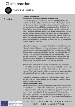 Chain reaction
START A CHAIN REACTION
Overview
Types of Chain Reaction
Nuclear Chain Reaction (Controlled Chain Reaction)
Leo Szilard suggested a nuclear chain reaction in 1933, just after the
neutron was discovered but more than five years before nuclear fission
was discovered. Szilard was familiar with chemical chain reactions, and he
had recently read about a 1932 demonstration by John Cockcroft and
Ernest Walton of an energy-producing nuclear reaction involving high-
energy protons bombarding lithium. Now, Szilard proposes that neutrons
released theoretically by some nuclear reactions in lighter isotopes be
used to cause further neutron-producing reactions in lighter isotopes. In
theory, this will result in a chain reaction at the nucleus stage. Since he
didn't know about fission at the time, he didn't think of it as one of these
neutron-producing reactions.
Later, after the discovery of fission in 1938, Szilard realised that neutron-
induced fission could be used as the specific nuclear reaction needed to
generate a chain reaction, as long as fission also emitted neutrons. Szilárd
demonstrated this neutron-multiplying reaction in uranium with Enrico
Fermi in 1939. A neutron plus a fissionable atom causes fission in this
reaction, resulting in a greater number of neutrons than the single one
absorbed in the initial reaction. By the mechanism of neutron-induced
nuclear fission, the practical nuclear chain reaction was born.
If one or more of the emitted neutrons interact with other fissionable
nuclei, and these nuclei also fission, there is a chance that the macroscopic
overall fission reaction will not end, but will proceed in the reaction
material. As a result, the chain reaction becomes self-propagating and thus
self-sustaining. This is how nuclear reactors and atomic bombs work.
Enrico Fermi and others demonstrated a self-sustaining nuclear chain
reaction in the successful operation of Chicago Pile-1, the first artificial
nuclear reactor, in late 1942.
Electron Avalanche in Gases
When an electric field reaches a certain threshold, an electron avalanche
occurs between two unconnected electrodes in a gas. In a process known
as impact ionisation, random thermal collisions of gas atoms can result in a
few free electrons and positively charged gas ions. When these free
electrons are accelerated in a strong electric field, they gain energy, and
this energy induces the release of new free electrons and ions (ionisation),
which fuels the same process.
READING THROUGH THE LENS OF STEAM
2020-1-LT01-KA229-078054
 