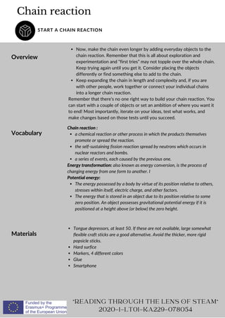 Chain reaction
START A CHAIN REACTION
Overview
Now, make the chain even longer by adding everyday objects to the
chain reaction. Remember that this is all about exploration and
experimentation and “first tries” may not topple over the whole chain.
Keep trying again until you get it. Consider placing the objects
differently or find something else to add to the chain.
Keep expanding the chain in length and complexity and, if you are
with other people, work together or connect your individual chains
into a longer chain reaction.
Remember that there’s no one right way to build your chain reaction. You
can start with a couple of objects or set an ambition of where you want it
to end! Most importantly, iterate on your ideas, test what works, and
make changes based on those tests until you succeed.
READING THROUGH THE LENS OF STEAM
2020-1-LT01-KA229-078054
Vocabulary a chemical reaction or other process in which the products themselves
promote or spread the reaction.
the self-sustaining fission reaction spread by neutrons which occurs in
nuclear reactors and bombs.
a series of events, each caused by the previous one.
The energy possessed by a body by virtue of its position relative to others,
stresses within itself, electric charge, and other factors.
The energy that is stored in an object due to its position relative to some
zero position. An object possesses gravitational potential energy if it is
positioned at a height above (or below) the zero height.
Chain reaction :
Energy transformation: also known as energy conversion, is the process of
changing energy from one form to another. I
Potential energy:
Materials
Tongue depressors, at least 50. If these are not available, large somewhat
flexible craft sticks are a good alternative. Avoid the thicker, more rigid
popsicle sticks.
Hard surfice
Markers, 4 different colors
Glue
Smartphone
 