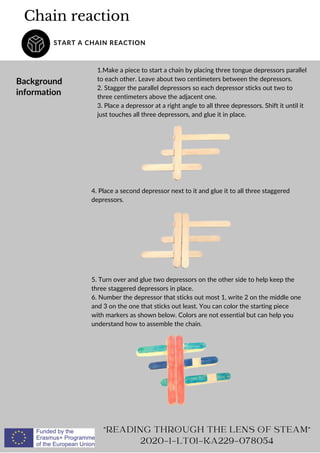 Chain reaction
START A CHAIN REACTION
Background
information
1.Make a piece to start a chain by placing three tongue depressors parallel
to each other. Leave about two centimeters between the depressors.
2. Stagger the parallel depressors so each depressor sticks out two to
three centimeters above the adjacent one.
3. Place a depressor at a right angle to all three depressors. Shift it until it
just touches all three depressors, and glue it in place.
READING THROUGH THE LENS OF STEAM
2020-1-LT01-KA229-078054
4. Place a second depressor next to it and glue it to all three staggered
depressors.
5. Turn over and glue two depressors on the other side to help keep the
three staggered depressors in place.
6. Number the depressor that sticks out most 1, write 2 on the middle one
and 3 on the one that sticks out least. You can color the starting piece
with markers as shown below. Colors are not essential but can help you
understand how to assemble the chain.
 