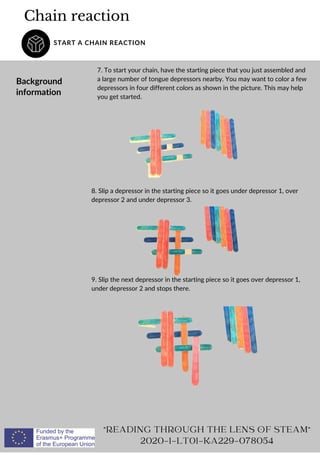 Chain reaction
START A CHAIN REACTION
Background
information
7. To start your chain, have the starting piece that you just assembled and
a large number of tongue depressors nearby. You may want to color a few
depressors in four different colors as shown in the picture. This may help
you get started.
READING THROUGH THE LENS OF STEAM
2020-1-LT01-KA229-078054
8. Slip a depressor in the starting piece so it goes under depressor 1, over
depressor 2 and under depressor 3.
9. Slip the next depressor in the starting piece so it goes over depressor 1,
under depressor 2 and stops there.
 