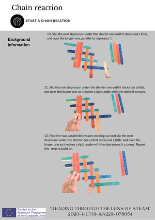 Chain reaction
START A CHAIN REACTION
Background
information
10. Slip the next depressor under the shorter one until it sticks out a little,
and over the longer one, parallel to depressor 1.
READING THROUGH THE LENS OF STEAM
2020-1-LT01-KA229-078054
11. Slip the next depressor under the shorter one until it sticks out a little,
and over the longer one so it makes a right angle with the sticks it crosses.
12. Find the two parallel depressors sticking out and slip the next
depressor under the shorter one until it sticks out a little, and over the
longer one so it makes a right angle with the depressors it crosses. Repeat
this step to build on.
 