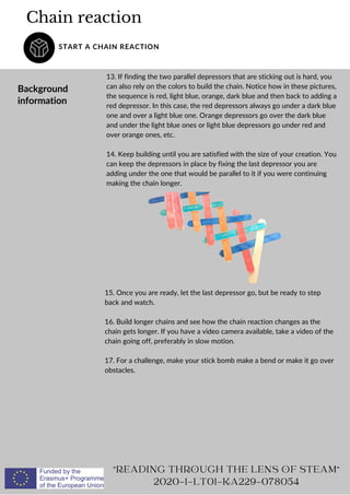 Chain reaction
START A CHAIN REACTION
Background
information
13. If finding the two parallel depressors that are sticking out is hard, you
can also rely on the colors to build the chain. Notice how in these pictures,
the sequence is red, light blue, orange, dark blue and then back to adding a
red depressor. In this case, the red depressors always go under a dark blue
one and over a light blue one. Orange depressors go over the dark blue
and under the light blue ones or light blue depressors go under red and
over orange ones, etc.
14. Keep building until you are satisfied with the size of your creation. You
can keep the depressors in place by fixing the last depressor you are
adding under the one that would be parallel to it if you were continuing
making the chain longer.
READING THROUGH THE LENS OF STEAM
2020-1-LT01-KA229-078054
15. Once you are ready, let the last depressor go, but be ready to step
back and watch.
16. Build longer chains and see how the chain reaction changes as the
chain gets longer. If you have a video camera available, take a video of the
chain going off, preferably in slow motion.
17. For a challenge, make your stick bomb make a bend or make it go over
obstacles.
 
