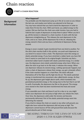 Chain reaction
START A CHAIN REACTION
Background
information
READING THROUGH THE LENS OF STEAM
2020-1-LT01-KA229-078054
What Happened?
You probably saw the depressors jump up in the air as soon as you release
the last one, and maybe even before you planned to let them go.
You may have noticed that you had to bend the depressors in order to
make them fit into the chain. With each bend, you added energy to the
system. Did you feel how the chain was under tension, how you had to
hold the last couple of depressors to keep them in place? When you let it
go, all this tension is released in a chain reaction. It starts with the last
depressors straightening up. This releases the next depressors in the
chain, and so on. Soon, all the depressors fly in the air, releasing the
energy stored in them and you have a whirlwind of depressors flying
around.
Energy is never created; it gets transferred from one kind to another. For
the stick chain reaction built in this activity, you push each depressor as
you bend it to weave it into a chain. The depressors store this energy as
elastic potential energy. If you have stretched a rubber band, you have felt
how it wants to come back to its original length. Scientists say that a
stretched rubber band is loaded with elastic potential energy. In a similar
way, the depressors store elastic potential energy when bent. When you
allow the stick to go back to its flat state, it releases this energy. When
one depressor releases its stored energy, nothing spectacular happens, but
when a chain of depressors release their energy, you get a dramatic effect.
If the chain reaction happens on a hard floor, the sticks will push
themselves off of the floor and fly high into the air. The elastic potential
energy is transformed into movement, also called kinetic energy. As they
fly up, the depressors gain height above earth, which translates into
gravitational potential energy or the energy due to the fact that it can fall
to earth. Eventually, the depressors lay flat on the ground. The energy
once stored in the chain has been transformed into heat and sound
energy.
If you assemble your chain and leave it out for a day or so, you might
notice your depressors do not jump as high when you release the chain.
Over time, the depressors yield under the tension and become
permanently deformed. Part of the elastic potential energy went into
deforming the material.
If you tried to release the chain on carpet or any other soft ground, you
might also have noticed the depressors did not jump as high. The
depressors cannot bounce off the soft ground that easily because the
ground absorbs part of their energy.
 