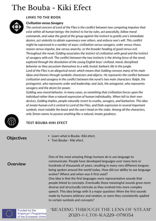 The Bouba - Kiki Efect
TEST BOUBA-KIKI EFECT
LINKS TO THE BOOK
Civilization versus Savagery
The central concern of Lord of the Flies is the conflict between two competing impulses that
exist within all human beings: the instinct to live by rules, act peacefully, follow moral
commands, and value the good of the group against the instinct to gratify one’s immediate
desires, act violently to obtain supremacy over others, and enforce one’s will. This conflict
might be expressed in a number of ways: civilization versus savagery, order versus chaos,
reason versus impulse, law versus anarchy, or the broader heading of good versus evil.
Throughout the novel, Golding associates the instinct of civilization with good and the instinct
of savagery with evil. The conflict between the two instincts is the driving force of the novel,
explored through the dissolution of the young English boys’ civilized, moral, disciplined
behavior as they accustom themselves to a wild, brutal, barbaric life in the jungle.
Lord of the Flies is an allegorical novel, which means that Golding conveys many of his main
ideas and themes through symbolic characters and objects. He represents the conflict between
civilization and savagery in the conflict between the novel’s two main characters: Ralph, the
protagonist, who represents order and leadership; and Jack, the antagonist, who represents
savagery and the desire for power.
Golding sees moral behavior, in many cases, as something that civilization forces upon the
individual rather than a natural expression of human individuality. When left to their own
devices, Golding implies, people naturally revert to cruelty, savagery, and barbarism. This idea
of innate human evil is central to Lord of the Flies, and finds expression in several important
symbols, most notably the beast and the sow’s head on the stake. Among all the characters,
only Simon seems to possess anything like a natural, innate goodness.
Objectives
Overview
Learn what is Bouba -Kiki efect.
Test Bouba - Kiki efect.
One of the most amazing things humans do is use language to
communicate. People have developed languages over many tens or
hundreds of thousands of years, resulting in many very different tongues
being spoken around the world today. How did our ability to use language
evolve? Where and when was it first used?
One idea is that the first languages were representative sounds that
people linked to concepts. Eventually these meaningful sounds grew more
diverse and structurally intricate as they evolved into more complex
speech. This idea brings with it a major question: Were the first sounds
made by humans arbitrary and random, or were they consistently applied
to certain symbols and concepts?
READING THROUGH THE LENS OF STEAM
2020-1-LT01-KA229-078054
 