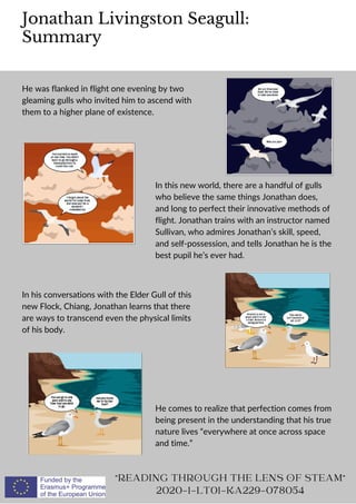 Jonathan Livingston Seagull:
Summary
"READING THROUGH THE LENS OF STEAM"
2020-1-LT01-KA229-078054
He was flanked in flight one evening by two
gleaming gulls who invited him to ascend with
them to a higher plane of existence.
In this new world, there are a handful of gulls
who believe the same things Jonathan does,
and long to perfect their innovative methods of
flight. Jonathan trains with an instructor named
Sullivan, who admires Jonathan’s skill, speed,
and self-possession, and tells Jonathan he is the
best pupil he’s ever had.
In his conversations with the Elder Gull of this
new Flock, Chiang, Jonathan learns that there
are ways to transcend even the physical limits
of his body.
He comes to realize that perfection comes from
being present in the understanding that his true
nature lives “everywhere at once across space
and time.”
 