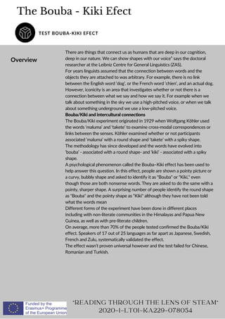 The Bouba - Kiki Efect
TEST BOUBA-KIKI EFECT
Overview
There are things that connect us as humans that are deep in our cognition,
deep in our nature. We can show shapes with our voice” says the doctoral
researcher at the Leibniz Centre for General Linguistics (ZAS).
For years linguists assumed that the connection between words and the
objects they are attached to was arbitrary. For example, there is no link
between the English word ‘dog’, or the French word ‘chien’, and an actual dog.
However, iconicity is an area that investigates whether or not there is a
connection between what we say and how we say it. For example when we
talk about something in the sky we use a high-pitched voice, or when we talk
about something underground we use a low-pitched voice.
Bouba/Kiki and intercultural connections
The Bouba/Kiki experiment originated in 1929 when Wolfgang Köhler used
the words ‘maluma’ and ‘takete’ to examine cross-modal correspondences or
links between the senses. Köhler examined whether or not participants
associated ‘maluma’ with a round shape and ‘takete’ with a spiky shape.
The methodology has since developed and the words have evolved into
‘bouba’ - associated with a round shape- and ‘kiki’ - associated with a spiky
shape.
A psychological phenomenon called the Bouba–Kiki effect has been used to
help answer this question. In this effect, people are shown a pointy picture or
a curvy, bubbly shape and asked to identify it as Bouba or Kiki, even
though those are both nonsense words. They are asked to do the same with a
pointy, sharper shape. A surprising number of people identify the round shape
as Bouba and the pointy shape as Kiki although they have not been told
what the words mean
Different forms of the experiment have been done in different places
including with non-literate communities in the Himalayas and Papua New
Guinea, as well as with pre-literate children.
On average, more than 70% of the people tested confirmed the Bouba/Kiki
effect. Speakers of 17 out of 25 languages as far apart as Japanese, Swedish,
French and Zulu, systematically validated the effect.
The effect wasn’t proven universal however and the test failed for Chinese,
Romanian and Turkish.
READING THROUGH THE LENS OF STEAM
2020-1-LT01-KA229-078054
 