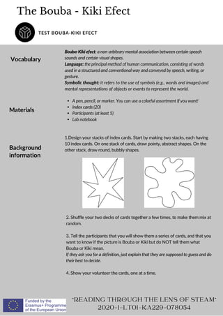 The Bouba - Kiki Efect
TEST BOUBA-KIKI EFECT
Vocabulary
Bouba-Kiki efect: a non-arbitrary mental association between certain speech
sounds and certain visual shapes.
Language: the principal method of human communication, consisting of words
used in a structured and conventional way and conveyed by speech, writing, or
gesture.
Symbolic thought: it refers to the use of symbols (e.g., words and images) and
mental representations of objects or events to represent the world.
READING THROUGH THE LENS OF STEAM
2020-1-LT01-KA229-078054
Materials
A pen, pencil, or marker. You can use a colorful assortment if you want!
Index cards (20)
Participants (at least 5)
Lab notebook
Background
information
1.Design your stacks of index cards. Start by making two stacks, each having
10 index cards. On one stack of cards, draw pointy, abstract shapes. On the
other stack, draw round, bubbly shapes.
2. Shuffle your two decks of cards together a few times, to make them mix at
random.
3. Tell the participants that you will show them a series of cards, and that you
want to know if the picture is Bouba or Kiki but do NOT tell them what
Bouba or Kiki mean.
If they ask you for a definition, just explain that they are supposed to guess and do
their best to decide.
4. Show your volunteer the cards, one at a time.
 