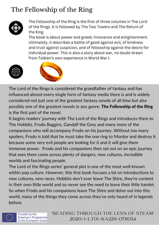 The Fellowship of the Ring
The Lord of the Rings is considered the grandfather of fantasy and has
influenced almost every single form of fantasy media there is and is widely
considered not just one of the greatest fantasy novels of all time but also
possibly one of the greatest novels in any genre. The Fellowship of the Ring
is the first part of the novel.
It begins readers’ journey with The Lord of the Rings and introduces them to
The Hobbits, Frodo Baggins, Gandalf the Grey and many more of the
companions who will accompany Frodo on his journey. Without too many
spoilers, Frodo is told that he must take the one ring to Mordor and destroy it
because some very evil people are looking for it and it will give them
immense power. Frodo and his companions then set out on an epic journey
that sees them come across plenty of dangers, new cultures, incredible
worlds and fascinating people.
The Lord of the Rings series’ general plot is one of the most well-known
within pop culture. However, this first book focuses a lot on introductions to
new cultures, new races. Hobbits don’t ever leave The Shire, they’re content
in their own little world and so never see the need to leave their little hamlet.
So when Frodo and his companions leave The Shire and delve out into this
world, many of the things they come across they’ve only heard of in legends
before.
READING THROUGH THE LENS OF STEAM
2020-1-LT01-KA229-078054
The Fellowship of the Ring is the first of three volumes in The Lord
of the Rings. It is followed by The Two Towers and The Return of
the King.
The book is about power and greed, innocence and enlightenment.
Ultimately, it describes a battle of good against evil, of kindness
and trust against suspicion, and of fellowship against the desire for
individual power. This is also a story about war, no doubt drawn
from Tolkien’s own experience in World War I.
 