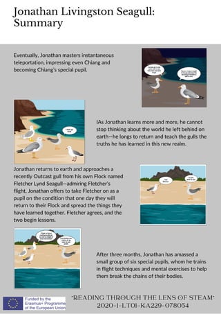Jonathan Livingston Seagull:
Summary
"READING THROUGH THE LENS OF STEAM"
2020-1-LT01-KA229-078054
Eventually, Jonathan masters instantaneous
teleportation, impressing even Chiang and
becoming Chiang’s special pupil.
IAs Jonathan learns more and more, he cannot
stop thinking about the world he left behind on
earth—he longs to return and teach the gulls the
truths he has learned in this new realm.
Jonathan returns to earth and approaches a
recently Outcast gull from his own Flock named
Fletcher Lynd Seagull—admiring Fletcher’s
flight, Jonathan offers to take Fletcher on as a
pupil on the condition that one day they will
return to their Flock and spread the things they
have learned together. Fletcher agrees, and the
two begin lessons.
After three months, Jonathan has amassed a
small group of six special pupils, whom he trains
in flight techniques and mental exercises to help
them break the chains of their bodies.
 