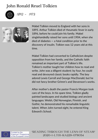 John Ronald Reuel Tolkien
Mabel Tolkien moved to England with her sons in
1895. Arthur Tolkien died of rheumatic fever in early
1896, before he could join his family. Mabel
singlehandedly raised her sons until 1904, when she
died of diabetes — a fatal condition prior to the
discovery of insulin. Tolkien was 12 years old at this
time.
Mabel Tolkien had converted to Catholicism despite
opposition from her family, and the Catholic faith
remained an important part of Tolkien’s life.
Tolkien's mother taught her children how to read and
write. John was a diligent student: by four, he could
read and devoured classic books rapidly. The boy
adored Lewis Carroll and George MacDonald, but he
did not fancy brother Grimm’s and Stevenson’s works.
After mother's death the pastor Francis Morgan took
care of the boys. In his spare time, Tolkien gladly
painted landscapes and studied biology and ancient
languages: Welsh, Old Norwegian, Finnish, and
Gothic; he demonstrated his remarkable linguistic
talent. When John turned eight, he entered King
Edward's School.
READING THROUGH THE LENS OF STEAM
2020-1-LT01-KA229-078054
1892 - 1973
 