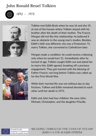 John Ronald Reuel Tolkien
Tolkien met Edith Bratt when he was 16 and she 19,
at one of the houses where Tolkien stayed with his
brother after the death of their mother. The Francis
Morgan did not like this relationship: he believed it
was an obstacle to the young man’s studies. Besides,
Edith’s faith was different: she was a Protestant. To
marry Tolkien, she converted to Catholicism later.
Morgan made a condition: he could receive a blessing
only when he would turn 21. Immediately after he
turned of age, Tolkien sought Edith out and asked her
to marry him. Edith agreed, breaking off a previous
engagement. They got married with the blessing of
Father Francis, not long before Tolkien was called up
for the First World War.
While their married life was not without day to day
frictions, Tolkien and Edith remained devoted to each
other until her death in 1971.
Edith and John had four children: the sons John,
Michael, Christopher, and the daughter Priscilla.
READING THROUGH THE LENS OF STEAM
2020-1-LT01-KA229-078054
1892 - 1973
 