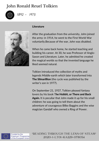 John Ronald Reuel Tolkien
Literature
After the graduation from the university, John joined
the army: in 1914, he went to the First World War
voluntarily.Because of the war, John was disabled.
When he came back home, he started teaching and
building his career. At 30, he was Professor of Anglo-
Saxon and Literature. Later, he admitted he created
the magical worlds so that the invented language he
liked seemed natural.
Tolkien introduced the collection of myths and
legends Middle-earth which later transformed into
The Silmarillion (the cycle was published by the
writer’s son in 1977).
On September 21, 1937, Tolkien pleased fantasy
lovers by his book The Hobbit, or There and Back
Again. It is peculiar that John made it up for his small
children: he was going to tell them about the
adventure of courageous Bilbo Baggins and the wise
magician Gandalf who owned a Ring of Power.
READING THROUGH THE LENS OF STEAM
2020-1-LT01-KA229-078054
1892 - 1973
 