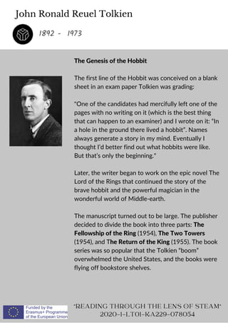 John Ronald Reuel Tolkien
The Genesis of the Hobbit
The first line of the Hobbit was conceived on a blank
sheet in an exam paper Tolkien was grading:
One of the candidates had mercifully left one of the
pages with no writing on it (which is the best thing
that can happen to an examiner) and I wrote on it: “In
a hole in the ground there lived a hobbit”. Names
always generate a story in my mind. Eventually I
thought I’d better find out what hobbits were like.
But that’s only the beginning.
Later, the writer began to work on the epic novel The
Lord of the Rings that continued the story of the
brave hobbit and the powerful magician in the
wonderful world of Middle-earth.
The manuscript turned out to be large. The publisher
decided to divide the book into three parts: The
Fellowship of the Ring (1954), The Two Towers
(1954), and The Return of the King (1955). The book
series was so popular that the Tolkien “boom”
overwhelmed the United States, and the books were
flying off bookstore shelves.
READING THROUGH THE LENS OF STEAM
2020-1-LT01-KA229-078054
1892 - 1973
 