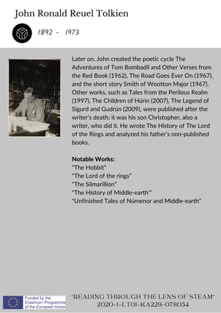 John Ronald Reuel Tolkien
Later on, John created the poetic cycle The
Adventures of Tom Bombadil and Other Verses from
the Red Book (1962), The Road Goes Ever On (1967),
and the short story Smith of Wootton Major (1967).
Other works, such as Tales from the Perilous Realm
(1997), The Children of Húrin (2007), The Legend of
Sigurd and Gudrún (2009), were published after the
writer’s death; it was his son Christopher, also a
writer, who did it. He wrote The History of The Lord
of the Rings and analyzed his father’s non-published
books.
Notable Works:
“The Hobbit”
“The Lord of the rings”
“The Silmarillion”
The History of Middle-earth'
Unfinished Tales of Númenor and Middle-earth
READING THROUGH THE LENS OF STEAM
2020-1-LT01-KA229-078054
1892 - 1973
 