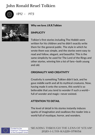 John Ronald Reuel Tolkien
Why we love J.R.R.Tolkien
SIMPLICITY
Tolkien’s first stories including The Hobbit were
written for his children and he didn’t exactly write
them for the general public. The style in which he
wrote them was simple, and the stories were easy to
read and follow, elegant, and beautiful. This is the
same simplicity he used for The Lord of the Rings and
other stories, winning him a lot of fans—both young
and old.
ORIGINALITY AND CREATIVITY
Creativity is something Tolkien didn’t lack, and he
gave middle earth and all its mythical creatures. Now,
having made it onto the screens, this world is so
believable that you tend to wonder if such a world—
full of wonder and magic—never existed.
ATTENTION TO DETAIL
The level of detail in his stories instantly induces
sparks of imagination and swallows the reader into a
world full of mystique, horror, and wonders.
READING THROUGH THE LENS OF STEAM
2020-1-LT01-KA229-078054
1892 - 1973
 