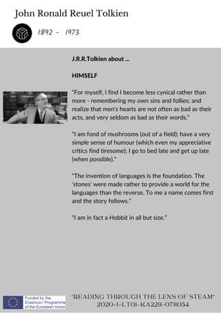 John Ronald Reuel Tolkien
J.R.R.Tolkien about ...
HIMSELF
“For myself, I find I become less cynical rather than
more - remembering my own sins and follies; and
realize that men's hearts are not often as bad as their
acts, and very seldom as bad as their words.”
I am fond of mushrooms (out of a field); have a very
simple sense of humour (which even my appreciative
critics find tiresome); I go to bed late and get up late
(when possible).
“The invention of languages is the foundation. The
'stones' were made rather to provide a world for the
languages than the reverse. To me a name comes first
and the story follows.”
“I am in fact a Hobbit in all but size.”
READING THROUGH THE LENS OF STEAM
2020-1-LT01-KA229-078054
1892 - 1973
 