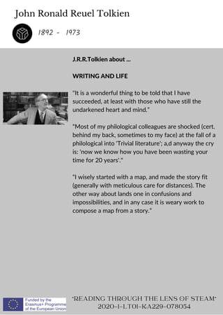 John Ronald Reuel Tolkien
J.R.R.Tolkien about ...
WRITING AND LIFE
It is a wonderful thing to be told that I have
succeeded, at least with those who have still the
undarkened heart and mind.”
“Most of my philological colleagues are shocked (cert.
behind my back, sometimes to my face) at the fall of a
philological into 'Trivial literature'; a,d anyway the cry
is: 'now we know how you have been wasting your
time for 20 years'.
“I wisely started with a map, and made the story fit
(generally with meticulous care for distances). The
other way about lands one in confusions and
impossibilities, and in any case it is weary work to
compose a map from a story.”
READING THROUGH THE LENS OF STEAM
2020-1-LT01-KA229-078054
1892 - 1973
 