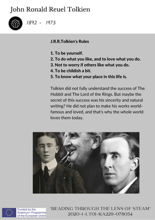 John Ronald Reuel Tolkien
J.R.R.Tolkien's Rules
1. To be yourself.
2. To do what you like, and to love what you do.
3. Not to worry if others like what you do.
4. To be childish a bit.
5. To know what your place in this life is.
Tolkien did not fully understand the success of The
Hobbit and The Lord of the Rings. But maybe the
secret of this success was his sincerity and natural
writing? He did not plan to make his works world-
famous and loved, and that's why the whole world
loves them today.
READING THROUGH THE LENS OF STEAM
2020-1-LT01-KA229-078054
1892 - 1973
 