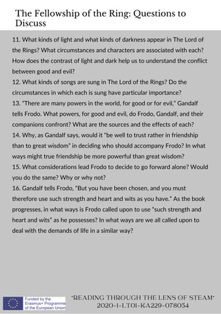The Fellowship of the Ring: Questions to
Discuss
11. What kinds of light and what kinds of darkness appear in The Lord of
the Rings? What circumstances and characters are associated with each?
How does the contrast of light and dark help us to understand the conflict
between good and evil?
12. What kinds of songs are sung in The Lord of the Rings? Do the
circumstances in which each is sung have particular importance?
13. “There are many powers in the world, for good or for evil,” Gandalf
tells Frodo. What powers, for good and evil, do Frodo, Gandalf, and their
companions confront? What are the sources and the effects of each?
14. Why, as Gandalf says, would it “be well to trust rather in friendship
than to great wisdom” in deciding who should accompany Frodo? In what
ways might true friendship be more powerful than great wisdom?
15. What considerations lead Frodo to decide to go forward alone? Would
you do the same? Why or why not?
16. Gandalf tells Frodo, “But you have been chosen, and you must
therefore use such strength and heart and wits as you have.” As the book
progresses, in what ways is Frodo called upon to use “such strength and
heart and wits” as he possesses? In what ways are we all called upon to
deal with the demands of life in a similar way?
READING THROUGH THE LENS OF STEAM
2020-1-LT01-KA229-078054
 