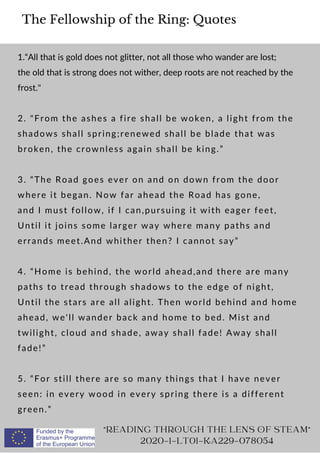 The Fellowship of the Ring: Quotes
1.“All that is gold does not glitter, not all those who wander are lost;
the old that is strong does not wither, deep roots are not reached by the
frost.
2. From the ashes a fire shall be woken, a light from the
shadows shall spring;renewed shall be blade that was
broken, the crownless again shall be king.”
3. “The Road goes ever on and on down from the door
where it began. Now far ahead the Road has gone,
and I must follow, if I can,pursuing it with eager feet,
Until it joins some larger way where many paths and
errands meet.And whither then? I cannot say”
4. “Home is behind, the world ahead,and there are many
paths to tread through shadows to the edge of night,
Until the stars are all alight. Then world behind and home
ahead, we'll wander back and home to bed. Mist and
twilight, cloud and shade, away shall fade! Away shall
fade!”
5. “For still there are so many things that I have never
seen: in every wood in every spring there is a different
green.”
READING THROUGH THE LENS OF STEAM
2020-1-LT01-KA229-078054
 