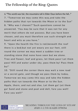 The Fellowship of the Ring: Quotes
6. “The world was fair, the mountains tall in Elder Days before the fall...”
7. “Tomorrow we may come this way,and take the
hidden paths that run towards the Moon or to the Sun”
8. “Why was I chosen?'Such questions cannot be
answered. 'You may be sure that it was not for any
merit that others do not possess. But you have been
chosen, and you must therefore use such strength and
heart and wits as you have.”
9. Upon the hearth the fire is red,beneath the roof
there is a bed;but not yet weary are our feet, still
round the corner we may meet a sudden tree or
standing stone that none have seen but we alone.
Tree and flower, leaf and grass, let them pass! Let them
pass! Hill and water under sky, pass them by! Pass them
by!
10. Still round the corner there may wait a new road
or a secret gate, and though we pass them by today,
Tomorrow we may come this way and take the hidden
paths that run towards the Moon or to the Sun.
Apple, thorn, and nut and sloe, Let them go! Let them
go! Sand and stone and pool and dell, fare you well!
Fare you well!
READING THROUGH THE LENS OF STEAM
2020-1-LT01-KA229-078054
 